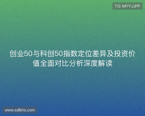 创业50与科创50指数定位差异及投资价值全面对比分析深度解读 创业50与科创50指数定位差异及投资价值全面对比分析深度解读